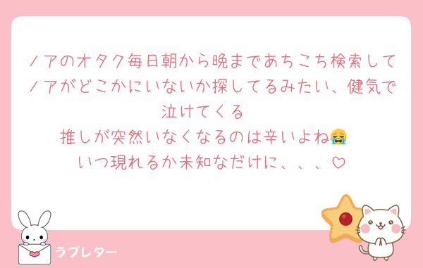 ノアのオタク毎日朝から晩まであちこち検索してノアがどこかにいないか探してるみたい、健気で泣けてくる
推しが突然いなくなるのは辛いよね😭
いつ現れるか未知なだけに、、、