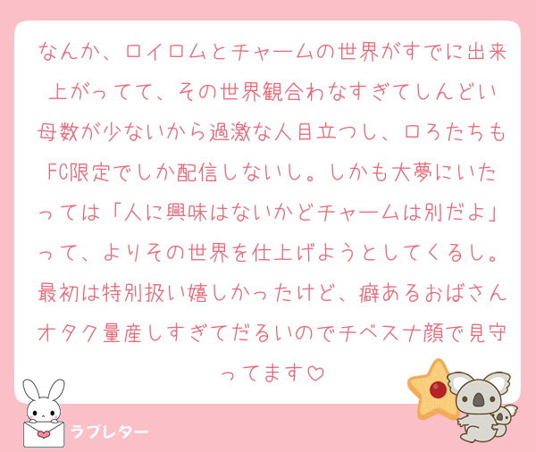 なんか、ロイロムとチャームの世界がすでに出来上がってて、その世界観合わなすぎてしんどい
母数が少ないから過激な人目立つし、ロろたちもFC限定でしか配信しないし。しかも大夢にいたっては「人に興味はないかどチャームは別だよ」って、よりその世界を仕上げようとしてくるし。最初は特別扱い嬉しかったけど、癖あるおばさんオタク量産しすぎてだるいのでチベスナ顔で見守ってます