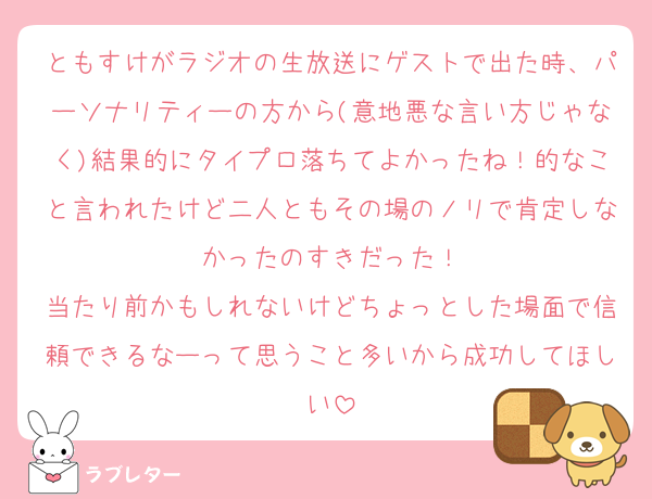 ともすけがラジオの生放送にゲストで出た時、パーソナリティーの方から(意地悪な言い方じゃなく)結果的にタイプロ落ちてよかったね！的なこと言われたけど二人ともその場のノリで肯定しなかったのすきだった！
当たり前かもしれないけどちょっとした場面で信頼できるなーって思うこと多いから成功してほしい