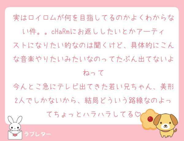 実はロイロムが何を目指してるのかよくわからない件。。cHaRmにお返ししたいとかアーティストになりたい的なのは聞くけど、具体的にこんな音楽やりたいみたいなのってたぶん出てないよねって
今んとこ急にテレビ出てきた若い兄ちゃん、美形2人でしかないから、結局どういう路線なのよってちょっとハラハラしてる