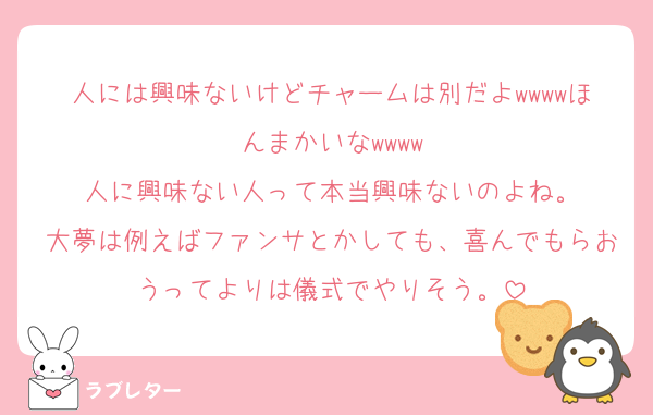 人には興味ないけどチャームは別だよwwwwほんまかいなwwww
人に興味ない人って本当興味ないのよね。
大夢は例えばファンサとかしても、喜んでもらおうってよりは儀式でやりそう。