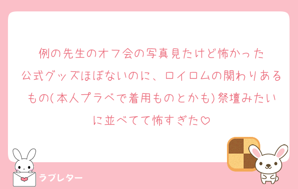 例の先生のオフ会の写真見たけど怖かった
公式グッズほぼないのに、ロイロムの関わりあるもの(本人プラベで着用ものとかも)祭壇みたいに並べてて怖すぎた