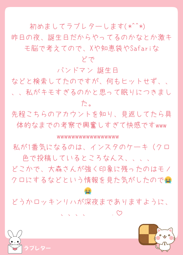 初めましてラブレターします(*^^*)
昨日の夜、誕生日だからやってるのかなとか激キモ脳で考えてので、Xや知恵袋やSafariなどで
バンドマン 誕生日
などと検索してたのですが、何もヒットせず、、、、私がキモすぎるのかと思って眠りにつきました。
先程こちらのアカウントを知り、見返してたら具体的なまでの考察で興奮しすぎて快感ですwwwwwwwwwwwwwwwwwwww
私が1番気になるのは、インスタのケーキ（クロ色で投稿しているところなんス、、、、
どこかで、大森さんが強く印象に残ったのはモノクロにするなどという情報を見た気がしたので😭😭
どうかロッキンリハが深夜までありますように、、、、、𝑭𝒊𝒏.