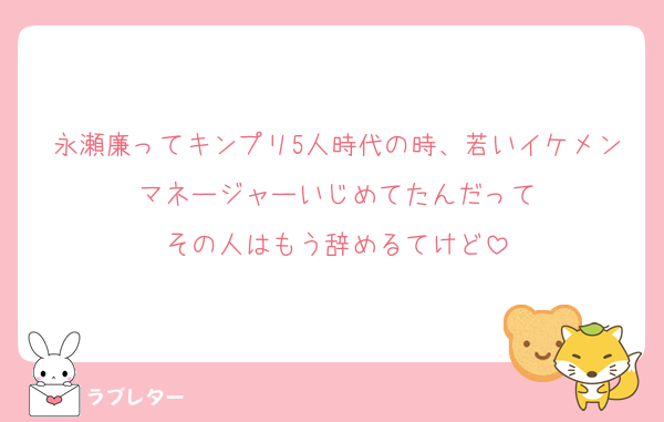 永瀬廉ってキンプリ5人時代の時、若いイケメンマネージャーいじめてたんだって
その人はもう辞めるてけど