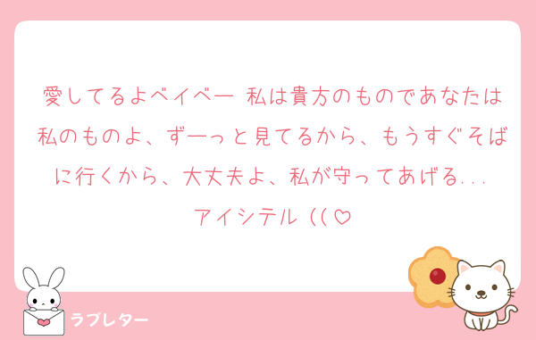 愛してるよベイベー♡私は貴方のものであなたは私のものよ、ずーっと見てるから、もうすぐそばに行くから、大丈夫よ、私が守ってあげる...アイシテル♡((