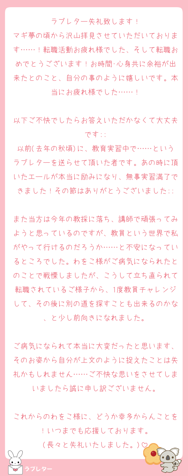 ラブレター失礼致します！
マギ夢の頃から沢山拝見させていただいております……！転職活動お疲れ様でした、そして転職おめでとうございます！お時間･心身共に余裕が出来たとのこと、自分の事のように嬉しいです。本当にお疲れ様でした……！

以下ご不快でしたらお答えいただかなくて大丈夫です;;
以前(去年の秋頃)に、教育実習中で……というラブレターを送らせて頂いた者です。あの時に頂いたエールが本当に励みになり、無事実習満了できました！その節はありがとうございました;;
また当方は今年の教採に落ち、講師で頑張ってみようと思っているのですが、教員という世界で私がやって行けるのだろうか……と不安になっているところでした。わをこ様がご病気になられたとのことで戦慄しましたが、こうして立ち直られて転職されているご様子から、1度教員チャレンジして、その後に別の道を探すことも出来るのかな、と少し前向きになれました。

ご病気になられて本当に大変だったと思います、そのお姿から自分が上文のように捉えたことは失礼かもしれません……ご不快な思いをさせてしまいましたら誠に申し訳ございません。

これからのわをこ様に、どうか幸多からんことを！いつまでも応援しております。
(長々と失礼いたしました。)