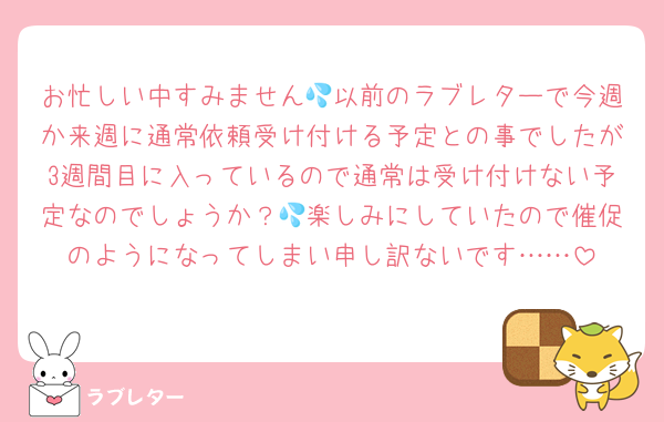 お忙しい中すみません💦以前のラブレターで今週か来週に通常依頼受け付ける予定との事でしたが3週間目に入っているので通常は受け付けない予定なのでしょうか？💦楽しみにしていたので催促のようになってしまい申し訳ないです……