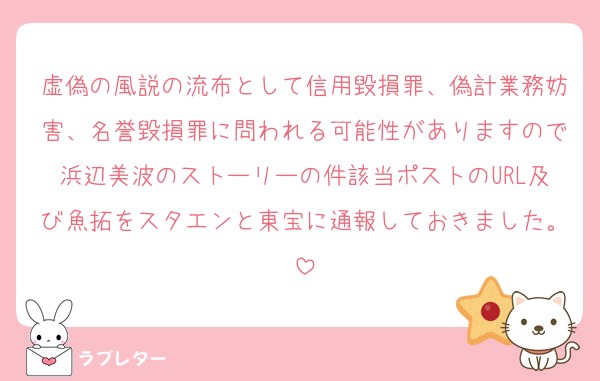 虚偽の風説の流布として信用毀損罪、偽計業務妨害、名誉毀損罪に問われる可能性がありますので浜辺美波のストーリーの件該当ポストのURL及び魚拓をスタエンと東宝に通報しておきました。