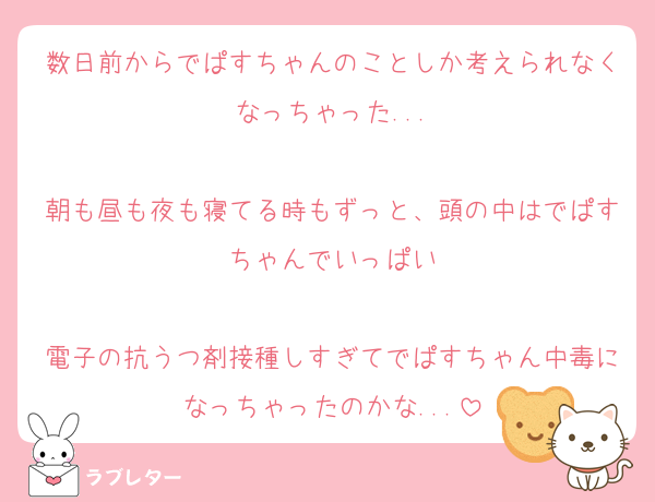 数日前からでぱすちゃんのことしか考えられなくなっちゃった...

朝も昼も夜も寝てる時もずっと、頭の中はでぱすちゃんでいっぱい

電子の抗うつ剤接種しすぎてでぱすちゃん中毒になっちゃったのかな...