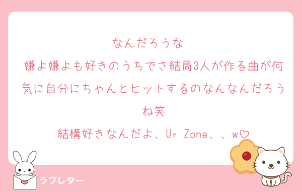 なんだろうな〜
嫌よ嫌よも好きのうちでさ結局3人が作る曲が何気に自分にちゃんとヒットするのなんなんだろうね笑
結構好きなんだよ、Ur Zone、、w