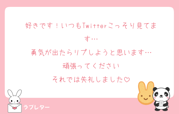 好きです！いつもTwitterこっそり見てます…
勇気が出たらリプしようと思います…
頑張ってください
それでは失礼しました