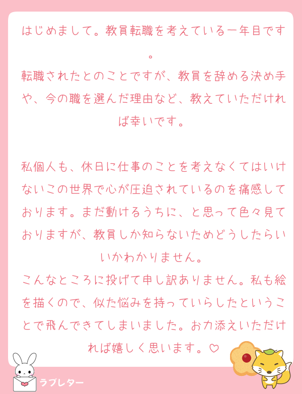 はじめまして。教員転職を考えている一年目です。
転職されたとのことですが、教員を辞める決め手や、今の職を選んだ理由など、教えていただければ幸いです。

私個人も、休日に仕事のことを考えなくてはいけないこの世界で心が圧迫されているのを痛感しております。まだ動けるうちに、と思って色々見ておりますが、教員しか知らないためどうしたらいいかわかりません。
こんなところに投げて申し訳ありません。私も絵を描くので、似た悩みを持っていらしたということで飛んできてしまいました。お力添えいただければ嬉しく思います。