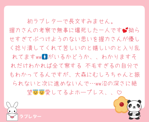 初ラブレターで長文すみません。
握力さんの考察で無事に爆死した一人です💕拗らせすぎてぶつけようのない思いを握力さんが優しく捻り潰してくれて苦しいのと嬉しいのと入り乱れてますww🚺がいるかどうか、、わかりますそれだけわかれば全て察する♡不毛すぎるの自分でもわかってるんですが、大森にむしろちゃんと振られないと次に進めないんで…ww沼の深さに絶望😇😇愛してるよホープレス、、