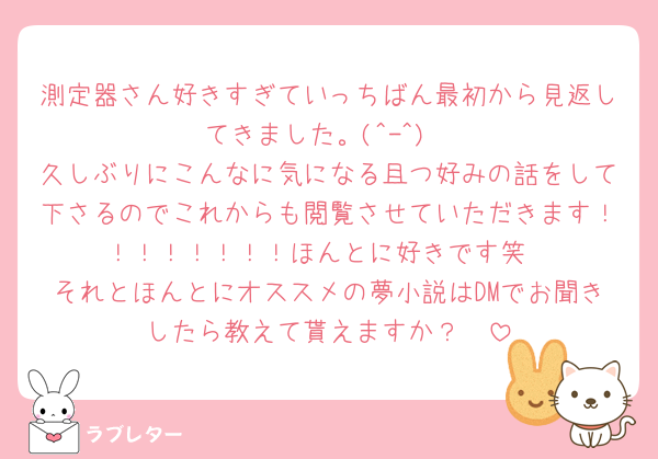 測定器さん好きすぎていっちばん最初から見返してきました。(^-^)
久しぶりにこんなに気になる且つ好みの話をして下さるのでこれからも閲覧させていただきます！！！！！！！！ほんとに好きです笑
それとほんとにオススメの夢小説はDMでお聞きしたら教えて貰えますか？🥺