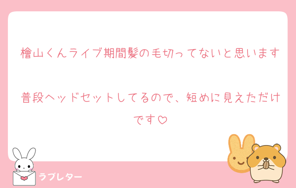 檜山くんライブ期間髪の毛切ってないと思います
普段ヘッドセットしてるので、短めに見えただけです