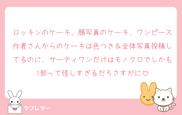 ロッキンのケーキ、顔写真のケーキ、ワンピース作者さんからのケーキは色つき＆全体写真投稿してるのに、サーティワンだけはモノクロでしかも1部って怪しすぎるだろさすがに
