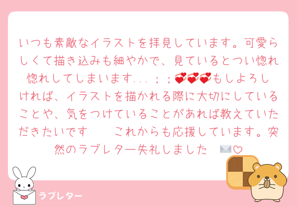 いつも素敵なイラストを拝見しています。可愛らしくて描き込みも細やかで、見ているとつい惚れ惚れしてしまいます...；；💞💞💞もしよろしければ、イラストを描かれる際に大切にしていることや、気をつけていることがあれば教えていただきたいです🥲🥲これからも応援しています。突然のラブレター失礼しました✉💕