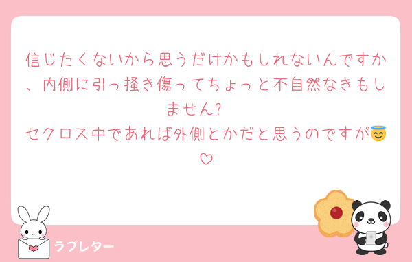 信じたくないから思うだけかもしれないんですか、内側に引っ掻き傷ってちょっと不自然なきもしません❓
セクロス中であれば外側とかだと思うのですが😇