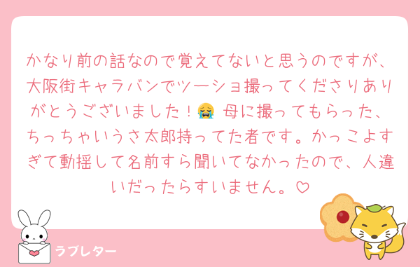 かなり前の話なので覚えてないと思うのですが、大阪街キャラバンでツーショ撮ってくださりありがとうございました！😭 母に撮ってもらった、ちっちゃいうさ太郎持ってた者です。かっこよすぎて動揺して名前すら聞いてなかったので、人違いだったらすいません。