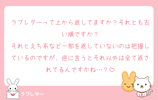 ラブレターって上から返してますか？それとも古い順ですか？
それとえち系など一部を返していないのは把握しているのですが、逆に言うとそれ以外は全て返されてるんですかね…？