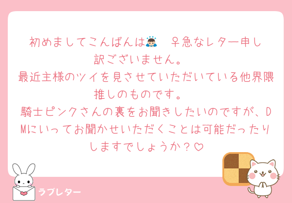 初めましてこんばんは🙇🏻‍♀️急なレター申し訳ございません。
最近主様のツイを見させていただいている他界隈推しのものです。
騎士ピンクさんの裏をお聞きしたいのですが、DMにいってお聞かせいただくことは可能だったりしますでしょうか？