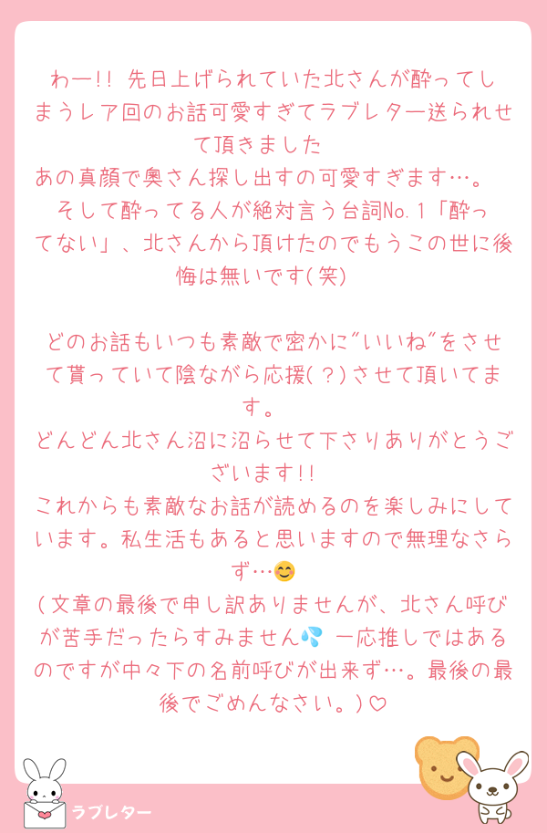 わー!! 先日上げられていた北さんが酔ってしまうレア回のお話可愛すぎてラブレター送られせて頂きました☺️
あの真顔で奧さん探し出すの可愛すぎます…。
そして酔ってる人が絶対言う台詞No.1「酔ってない」、北さんから頂けたのでもうこの世に後悔は無いです(笑)

どのお話もいつも素敵で密かに"いいね"をさせて貰っていて陰ながら応援(？)させて頂いてます。
どんどん北さん沼に沼らせて下さりありがとうございます!!
これからも素敵なお話が読めるのを楽しみにしています。私生活もあると思いますので無理なさらず…😊
(文章の最後で申し訳ありませんが、北さん呼びが苦手だったらすみません💦 一応推しではあるのですが中々下の名前呼びが出来ず…。最後の最後でごめんなさい。)