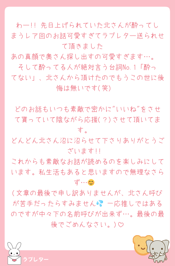 わー!! 先日上げられていた北さんが酔ってしまうレア回のお話可愛すぎてラブレター送られせて頂きました☺️
あの真顔で奧さん探し出すの可愛すぎます…。
そして酔ってる人が絶対言う台詞No.1「酔ってない」、北さんから頂けたのでもうこの世に後悔は無いです(笑)

どのお話もいつも素敵で密かに"いいね"をさせて貰っていて陰ながら応援(？)させて頂いてます。
どんどん北さん沼に沼らせて下さりありがとうございます!!
これからも素敵なお話が読めるのを楽しみにしています。私生活もあると思いますので無理なさらず…😊
(文章の最後で申し訳ありませんが、北さん呼びが苦手だったらすみません💦 一応推しではあるのですが中々下の名前呼びが出来ず…。最後の最後でごめんなさい。)