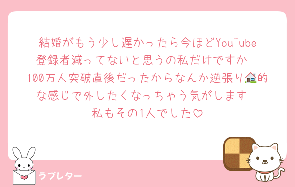 結婚がもう少し遅かったら今ほどYouTube登録者減ってないと思うの私だけですか
100万人突破直後だったからなんか逆張り🏠的な感じで外したくなっちゃう気がします
私もその1人でした
