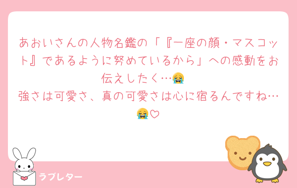 あおいさんの人物名鑑の「『一座の顔・マスコット』であるように努めているから」への感動をお伝えしたく…😭
強さは可愛さ、真の可愛さは心に宿るんですね…😭