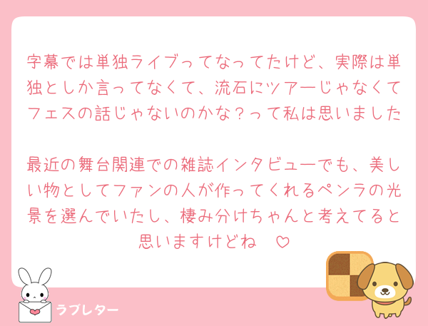 字幕では単独ライブってなってたけど、実際は単独としか言ってなくて、流石にツアーじゃなくてフェスの話じゃないのかな？って私は思いました
最近の舞台関連での雑誌インタビューでも、美しい物としてファンの人が作ってくれるペンラの光景を選んでいたし、棲み分けちゃんと考えてると思いますけどね🥺
