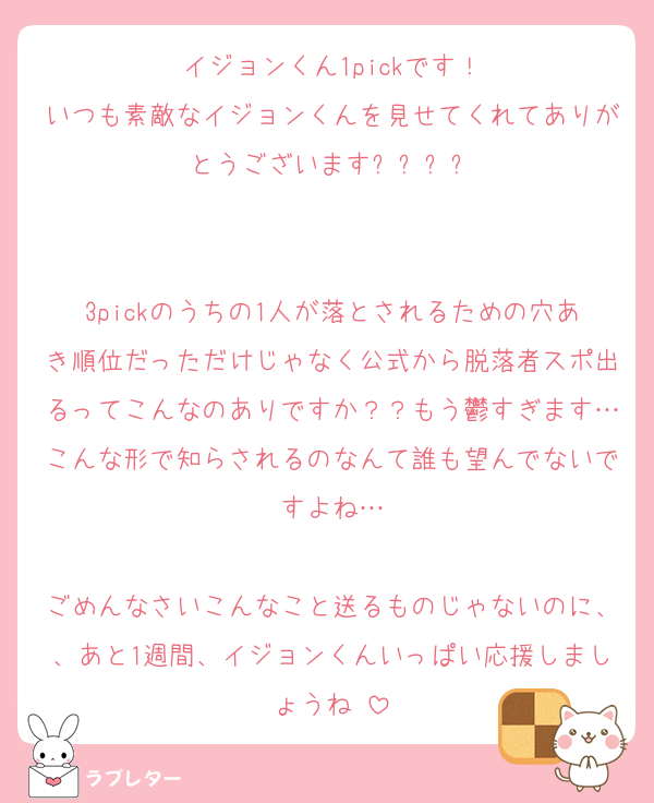 イジョンくん1pickです！
いつも素敵なイジョンくんを見せてくれてありがとうございますෆ‪‪⸝⸝꙳


3pickのうちの1人が落とされるための穴あき順位だっただけじゃなく公式から脱落者スポ出るってこんなのありですか？？もう鬱すぎます…こんな形で知らされるのなんて誰も望んでないですよね…

ごめんなさいこんなこと送るものじゃないのに、、あと1週間、イジョンくんいっぱい応援しましょうね♡