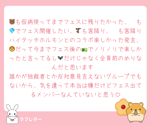 🐻も仮病使ってまでフェスに残りたかった、🦓も💎でフェス開催したい、🦅も客降り、🦔も客降りハイタッチホルモンとのコラボ楽しかった発言、🦁だって今までフェス後の📻でノリノリで楽しかったと言ってるし🦇だけじゃなく全員前のめりなんだと思います
誰かが独裁者とか反対意見言えないグループでもないから、気を遣って本当は嫌だけどフェス出てるメンバーなんていないと思う