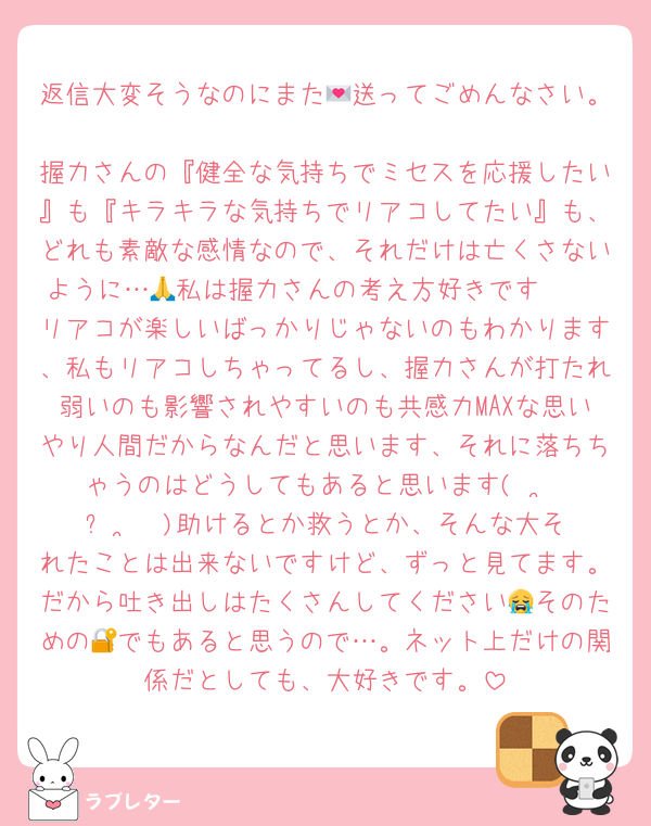 返信大変そうなのにまた💌送ってごめんなさい。
握力さんの『健全な気持ちでミセスを応援したい』も『キラキラな気持ちでリアコしてたい』も、どれも素敵な感情なので、それだけは亡くさないように…🙏私は握力さんの考え方好きです🫶♡
リアコが楽しいばっかりじゃないのもわかります、私もリアコしちゃってるし、握力さんが打たれ弱いのも影響されやすいのも共感力MAXな思いやり人間だからなんだと思います、それに落ちちゃうのはどうしてもあると思います(  •̥ ˍ •̥  )助けるとか救うとか、そんな大それたことは出来ないですけど、ずっと見てます。だから吐き出しはたくさんしてください😭そのための🔐でもあると思うので…。ネット上だけの関係だとしても、大好きです。