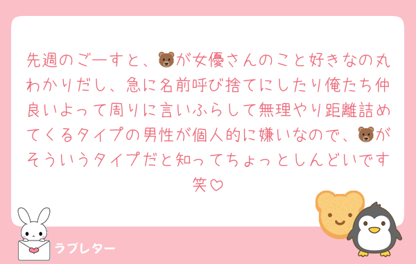 先週のごーすと、🐻が女優さんのこと好きなの丸わかりだし、急に名前呼び捨てにしたり俺たち仲良いよって周りに言いふらして無理やり距離詰めてくるタイプの男性が個人的に嫌いなので、🐻がそういうタイプだと知ってちょっとしんどいです笑