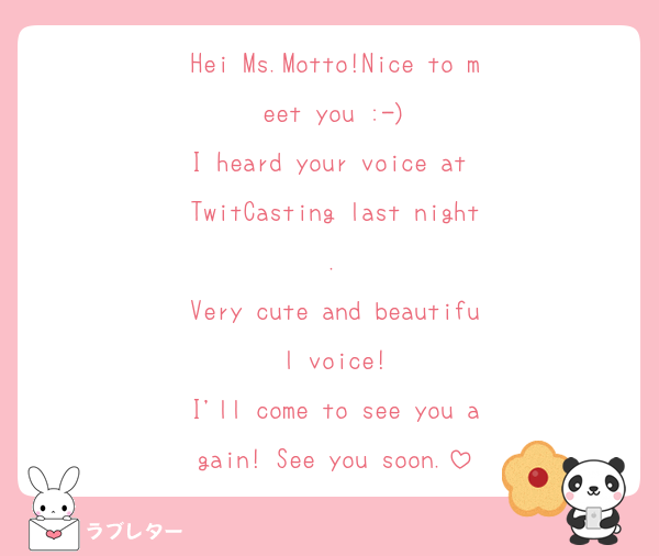 Hei Ms.Motto!Nice to meet you :⁠-⁠)
I heard your voice at TwitCasting last night.
Very cute and beautiful voice!
I'll come to see you again! See you soon.