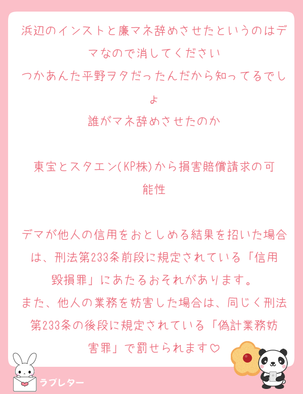 浜辺のインストと廉マネ辞めさせたというのはデマなので消してください
つかあんた平野ヲタだったんだから知ってるでしょ
誰がマネ辞めさせたのか

東宝とスタエン(KP株)から損害賠償請求の可能性

デマが他人の信用をおとしめる結果を招いた場合は、刑法第233条前段に規定されている「信用毀損罪」にあたるおそれがあります。
また、他人の業務を妨害した場合は、同じく刑法第233条の後段に規定されている「偽計業務妨害罪」で罰せられます