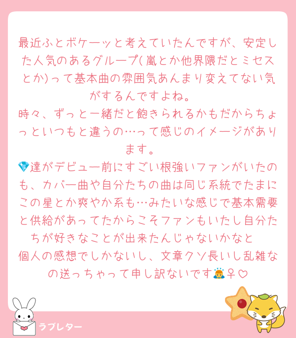 最近ふとボケーッと考えていたんですが、安定した人気のあるグループ(嵐とか他界隈だとミセスとか)って基本曲の雰囲気あんまり変えてない気がするんですよね。
時々、ずっと一緒だと飽きられるかもだからちょっといつもと違うの…って感じのイメージがあります。
💎達がデビュー前にすごい根強いファンがいたのも、カバー曲や自分たちの曲は同じ系統でたまにこの星とか爽やか系も…みたいな感じで基本需要と供給があってたからこそファンもいたし自分たちが好きなことが出来たんじゃないかなと
個人の感想でしかないし、文章クソ長いし乱雑なの送っちゃって申し訳ないです🙇‍♀️