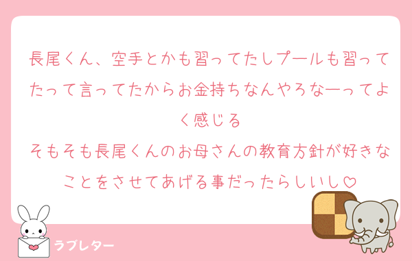 長尾くん、空手とかも習ってたしプールも習ってたって言ってたからお金持ちなんやろなーってよく感じる
そもそも長尾くんのお母さんの教育方針が好きなことをさせてあげる事だったらしいし