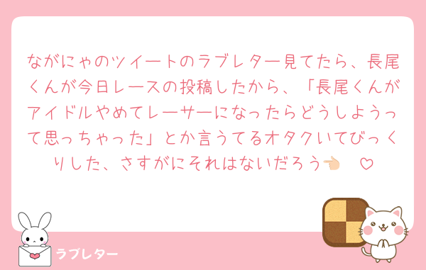 ながにゃのツイートのラブレター見てたら、長尾くんが今日レースの投稿したから、「長尾くんがアイドルやめてレーサーになったらどうしようって思っちゃった」とか言うてるオタクいてびっくりした、さすがにそれはないだろう👈🏻