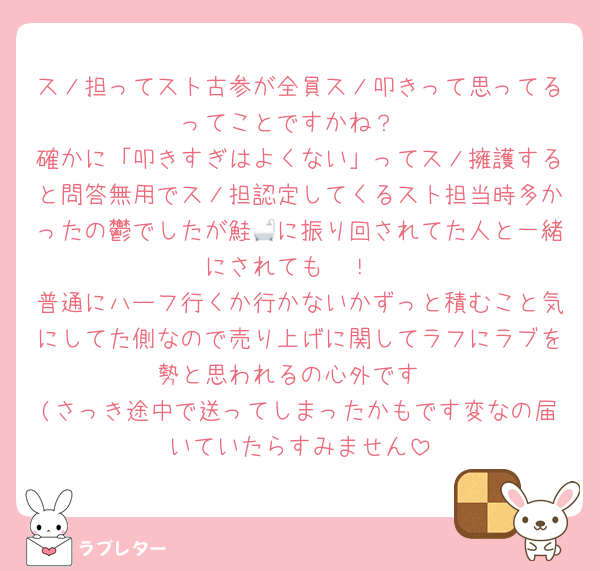 スノ担ってスト古参が全員スノ叩きって思ってるってことですかね？
確かに「叩きすぎはよくない」ってスノ擁護すると問答無用でスノ担認定してくるスト担当時多かったの鬱でしたが鮭🛁に振り回されてた人と一緒にされても〜！
普通にハーフ行くか行かないかずっと積むこと気にしてた側なので売り上げに関してラフにラブを勢と思われるの心外です
(さっき途中で送ってしまったかもです変なの届いていたらすみません