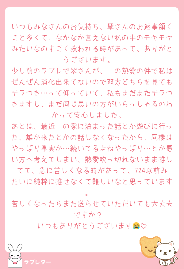 いつもみなさんのお気持ち、翠さんのお返事頷くこと多くて、なかなか言えない私の中のモヤモヤみたいなのすごく救われる時があって、ありがとうございます。
少し前のラブレで翠さんが、🦓の熱愛の件で私はぜんぜん消化出来てないので双方どちらを見てもチラつき…って仰っていて、私もまだまだチラつきますし、まだ同じ思いの方がいらっしゃるのわかって安心しました。
あとは、最近🦓の家に泊まった話とか遊びに行った、誰か来たとかの話しなくなったから、同棲はやっぱり事実か…続いてるよねやっぱり…とか悪い方へ考えてしまい、熱愛吹っ切れないまま推してて、急に苦しくなる時があって、724以前みたいに純粋に推せなくて難しいなと思っています。
苦しくなったらまた送らせていただいても大丈夫ですか？
いつもありがとうございます😭