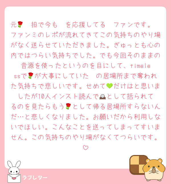 元🌹🧡担で今も🧡を応援してる🧡ファンです。
ファンミのレポが流れてきてこの気持ちのやり場がなく送らせていただきました。ぎゅっとも心の内ではつらい気持ちでした。でも今回そのままの音源を使ったというのを目にして、timelessで🧡が大事にしていた🌹の居場所まで奪われた気持ちで悲しいです。せめて💚だけはと思いましたが10人インスト読んで🕰️として括られてるのを見たらもう🌹として帰る居場所すらないんだ…と悲しくなりました。お願いだから利用しないでほしい。こんなことを送ってしまってすいません。この気持ちのやり場がなくてつらいです。