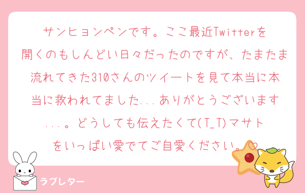 サンヒョンペンです。ここ最近Twitterを開くのもしんどい日々だったのですが、たまたま流れてきた310さんのツイートを見て本当に本当に救われてました...ありがとうございます...。どうしても伝えたくて(T_T)マサトをいっぱい愛でてご自愛ください。