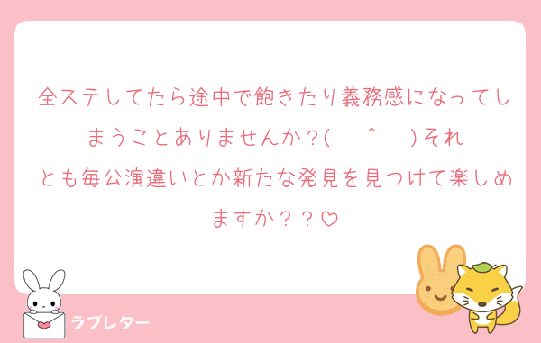 全ステしてたら途中で飽きたり義務感になってしまうことありませんか？( Ĭ ^ Ĭ )それとも毎公演違いとか新たな発見を見つけて楽しめますか？？