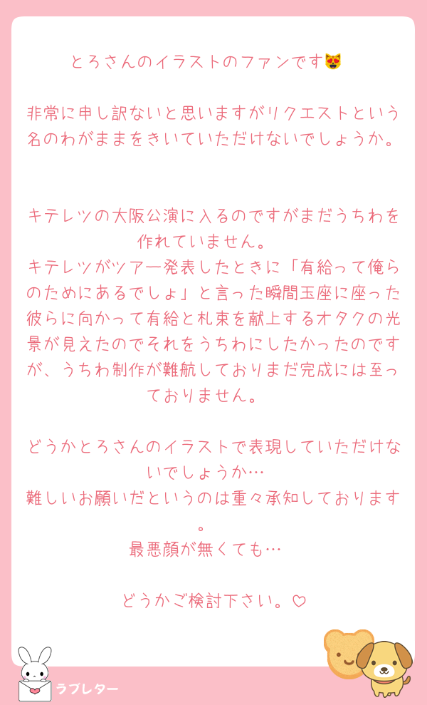 とろさんのイラストのファンです😻

非常に申し訳ないと思いますがリクエストという名のわがままをきいていただけないでしょうか。

キテレツの大阪公演に入るのですがまだうちわを作れていません。
キテレツがツアー発表したときに「有給って俺らのためにあるでしょ」と言った瞬間玉座に座った彼らに向かって有給と札束を献上するオタクの光景が見えたのでそれをうちわにしたかったのですが、うちわ制作が難航しておりまだ完成には至っておりません。

どうかとろさんのイラストで表現していただけないでしょうか…
難しいお願いだというのは重々承知しております。
最悪顔が無くても…

どうかご検討下さい。