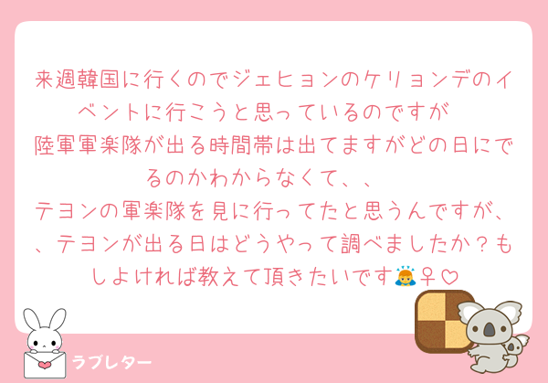 来週韓国に行くのでジェヒョンのケリョンデのイベントに行こうと思っているのですが
陸軍軍楽隊が出る時間帯は出てますがどの日にでるのかわからなくて、、
テヨンの軍楽隊を見に行ってたと思うんですが、、テヨンが出る日はどうやって調べましたか？もしよければ教えて頂きたいです🙇‍♀️