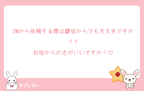 DMから依頼する際は鍵垢からでも大丈夫ですか？？
別垢からの方がいいですか？
