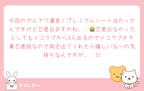 今回のガルアワ運良くプレミアムシート当たったんですけど忍者出ますかね、、😭忍者出なかったとしてもイコラブから3人出るのでイコラブオタ兼忍者担なので両方出てくれたら嬉しいなーの気持ちなんですが、、