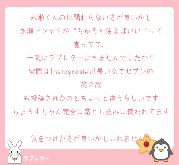 永瀬くんのは関わらない方が良いかも
永瀬アンチ？が“ちゅろす使えばいい“って
言ってて..
一気にラブレターにきませんでしたか？
実際はInstagramは爪長い女でセブンの第２段
も投稿されたのとちょっと違うらしいです
ちょろすちゃん完全に落とし込みに使われてます
気をつけた方が良いかもしれません