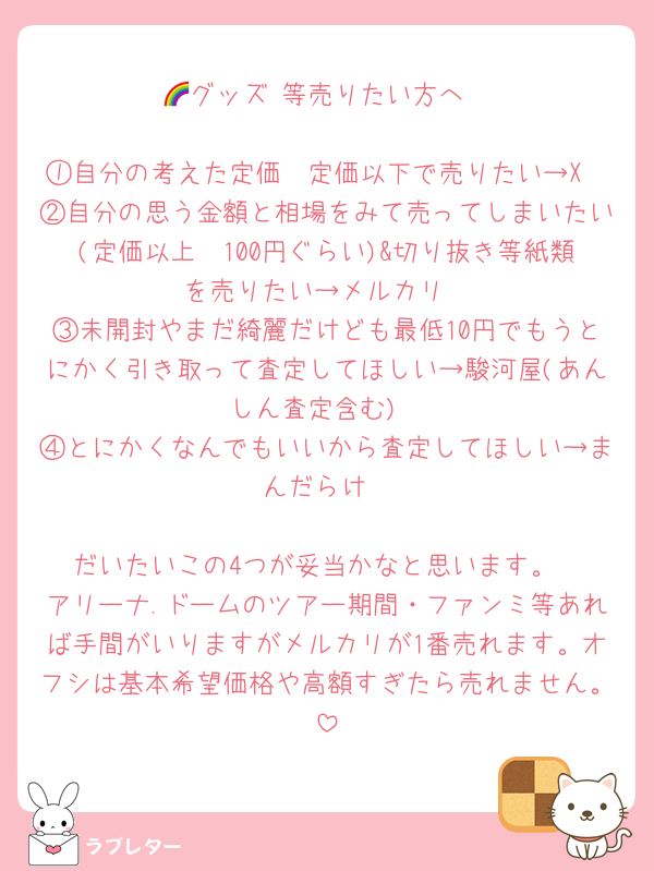 🌈グッズ 等売りたい方へ

①自分の考えた定価〜定価以下で売りたい→X
②自分の思う金額と相場をみて売ってしまいたい(定価以上〜100円ぐらい)&切り抜き等紙類を売りたい→メルカリ
③未開封やまだ綺麗だけども最低10円でもうとにかく引き取って査定してほしい→駿河屋(あんしん査定含む)
④とにかくなんでもいいから査定してほしい→まんだらけ

だいたいこの4つが妥当かなと思います。
アリーナ.ドームのツアー期間・ファンミ等あれば手間がいりますがメルカリが1番売れます。オフシは基本希望価格や高額すぎたら売れません。